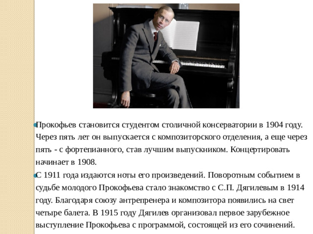 Прокофьев становится студентом столичной консерватории в 1904 году. Через пять лет он выпускается с композиторского отделения, а еще через пять - с фортепианного, став лучшим выпускником. Концертировать начинает в 1908. С 1911 года издаются ноты его произведений. Поворотным событием в судьбе молодого Прокофьева стало знакомство с С.П. Дягилевым в 1914 году. Благодаря союзу антрепренера и композитора появились на свет четыре балета. В 1915 году Дягилев организовал первое зарубежное выступление Прокофьева с программой, состоящей из его сочинений. 