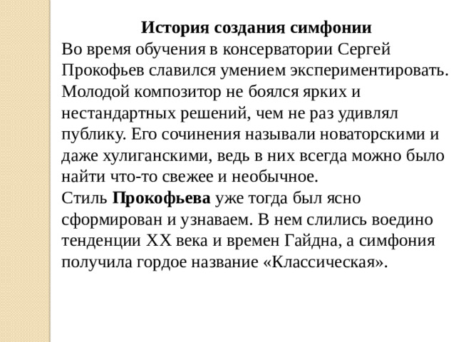 История создания симфонии Во время обучения в консерватории Сергей Прокофьев славился умением экспериментировать. Молодой композитор не боялся ярких и нестандартных решений, чем не раз удивлял публику. Его сочинения называли новаторскими и даже хулиганскими, ведь в них всегда можно было найти что-то свежее и необычное. Стиль  Прокофьева уже тогда был ясно сформирован и узнаваем. В нем слились воедино тенденции XX века и времен Гайдна, а симфония получила гордое название «Классическая».