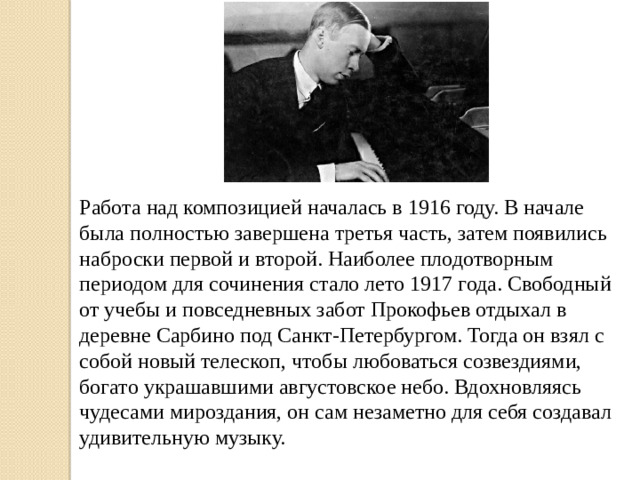 Работа над композицией началась в 1916 году. В начале была полностью завершена третья часть, затем появились наброски первой и второй. Наиболее плодотворным периодом для сочинения стало лето 1917 года. Свободный от учебы и повседневных забот Прокофьев отдыхал в деревне Сарбино под Санкт-Петербургом. Тогда он взял с собой новый телескоп, чтобы любоваться созвездиями, богато украшавшими августовское небо. Вдохновляясь чудесами мироздания, он сам незаметно для себя создавал удивительную музыку.   