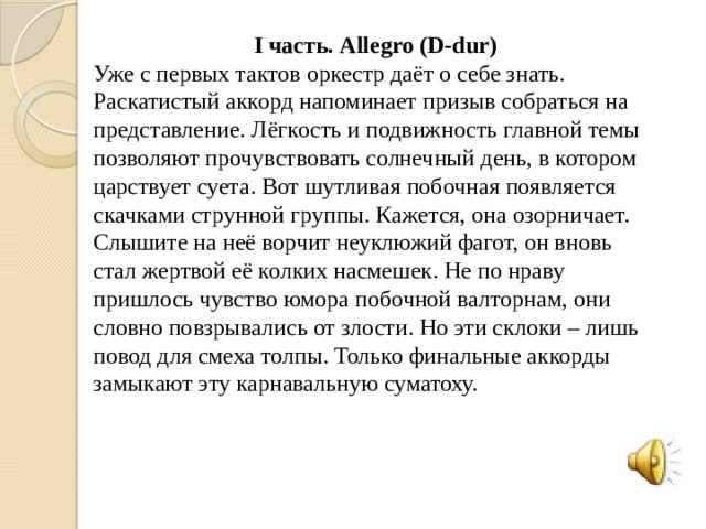 I часть. Allegro (D-dur) Уже с первых тактов оркестр даёт о себе знать. Раскатистый аккорд напоминает призыв собраться на представление. Лёгкость и подвижность главной темы позволяют прочувствовать солнечный день, в котором царствует суета. Вот шутливая побочная появляется скачками струнной группы. Кажется, она озорничает. Слышите на неё ворчит неуклюжий фагот, он вновь стал жертвой её колких насмешек. Не по нраву пришлось чувство юмора побочной валторнам, они словно повзрывались от злости. Но эти склоки – лишь повод для смеха толпы. Только финальные аккорды замыкают эту карнавальную суматоху.