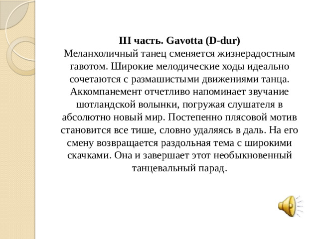 III часть. Gavotta (D-dur) Меланхоличный танец сменяется жизнерадостным гавотом. Широкие мелодические ходы идеально сочетаются с размашистыми движениями танца. Аккомпанемент отчетливо напоминает звучание шотландской волынки, погружая слушателя в абсолютно новый мир. Постепенно плясовой мотив становится все тише, словно удаляясь в даль. На его смену возвращается раздольная тема с широкими скачками. Она и завершает этот необыкновенный танцевальный парад.