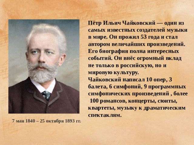 Пётр Ильич Чайковский — один из самых известных создателей музыки в мире. Он прожил 53 года и стал автором величайших произведений. Его биография полна интересных событий. Он внёс огромный вклад не только в российскую, но и мировую культуру. Чайковский написал 10 опер, 3 балета, 6 симфоний, 9 программных симфонических произведений , более 100 романсов, концерты, сюиты, квартеты, музыку к драматическим спектаклям. 7 мая 1840 – 25 октября 1893 гг.