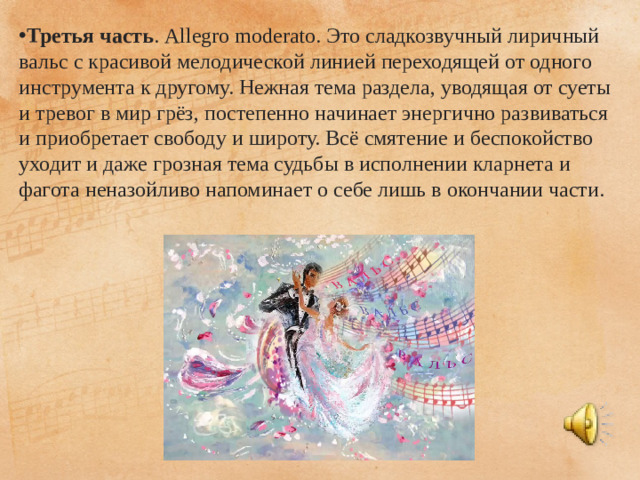 Третья часть . Allegro moderato. Это сладкозвучный лиричный вальс с красивой мелодической линией переходящей от одного инструмента к другому. Нежная тема раздела, уводящая от суеты и тревог в мир грёз, постепенно начинает энергично развиваться и приобретает свободу и широту. Всё смятение и беспокойство уходит и даже грозная тема судьбы в исполнении кларнета и фагота неназойливо напоминает о себе лишь в окончании части.