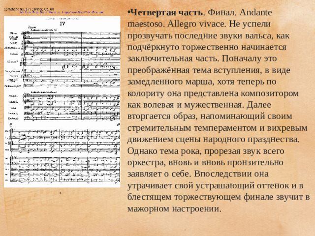Четвертая часть . Финал. Andante maestoso. Allegro vivace. Не успели прозвучать последние звуки вальса, как подчёркнуто торжественно начинается заключительная часть. Поначалу это преображённая тема вступления, в виде замедленного марша, хотя теперь по колориту она представлена композитором как волевая и мужественная. Далее вторгается образ, напоминающий своим стремительным темпераментом и вихревым движением сцены народного празднества. Однако тема рока, прорезая звук всего оркестра, вновь и вновь пронзительно заявляет о себе. Впоследствии она утрачивает свой устрашающий оттенок и в блестящем торжествующем финале звучит в мажорном настроении.