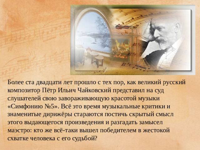 Более ста двадцати лет прошло с тех пор, как великий русский композитор Пётр Ильич Чайковский представил на суд слушателей свою завораживающую красотой музыки «Симфонию №5». Всё это время музыкальные критики и знаменитые дирижёры стараются постичь скрытый смысл этого выдающегося произведения и разгадать замысел маэстро: кто же всё-таки вышел победителем в жестокой схватке человека с его судьбой?