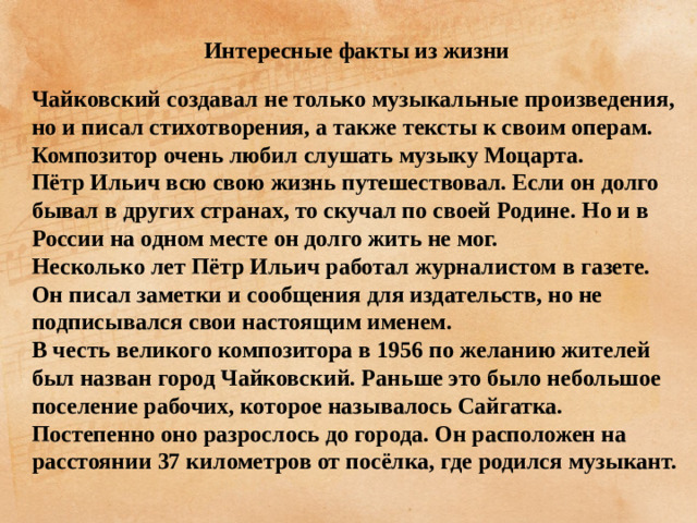 Интересные факты из жизни  Чайковский создавал не только музыкальные произведения, но и писал стихотворения, а также тексты к своим операм. Композитор очень любил слушать музыку Моцарта. Пётр Ильич всю свою жизнь путешествовал. Если он долго бывал в других странах, то скучал по своей Родине. Но и в России на одном месте он долго жить не мог. Несколько лет Пётр Ильич работал журналистом в газете. Он писал заметки и сообщения для издательств, но не подписывался свои настоящим именем. В честь великого композитора в 1956 по желанию жителей был назван город Чайковский. Раньше это было небольшое поселение рабочих, которое называлось Сайгатка. Постепенно оно разрослось до города. Он расположен на расстоянии 37 километров от посёлка, где родился музыкант.