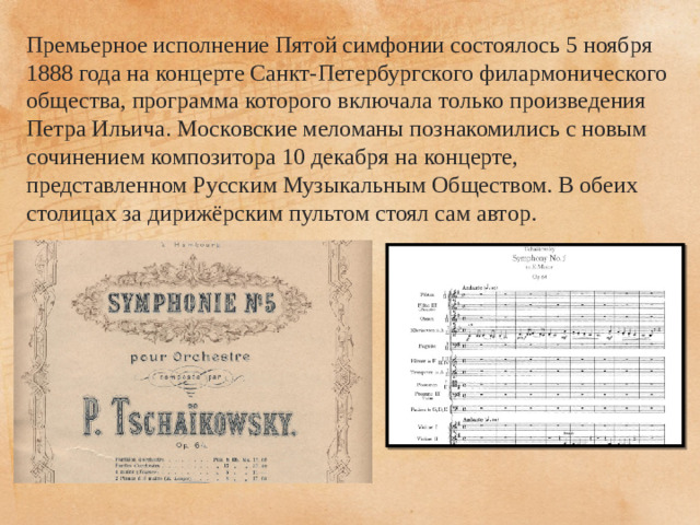 Премьерное исполнение Пятой симфонии состоялось 5 ноября 1888 года на концерте Санкт-Петербургского филармонического общества, программа которого включала только произведения Петра Ильича. Московские меломаны познакомились с новым сочинением композитора 10 декабря на концерте, представленном Русским Музыкальным Обществом. В обеих столицах за дирижёрским пультом стоял сам автор. 