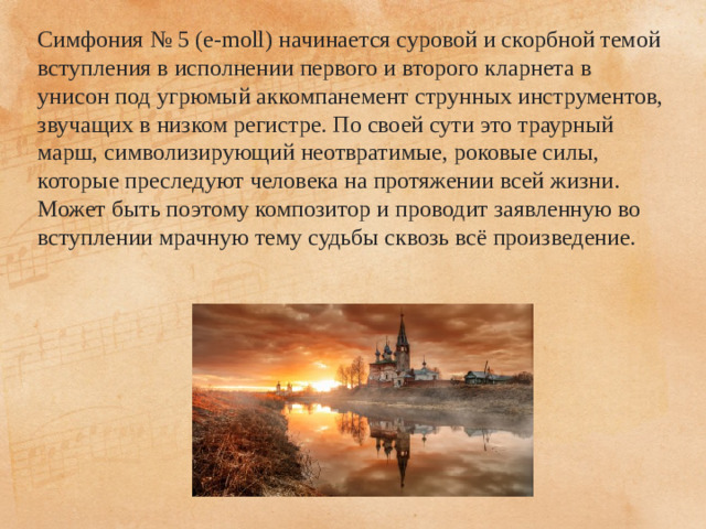 Симфония № 5 (e-moll) начинается суровой и скорбной темой вступления в исполнении первого и второго кларнета в унисон под угрюмый аккомпанемент струнных инструментов, звучащих в низком регистре. По своей сути это траурный марш, символизирующий неотвратимые, роковые силы, которые преследуют человека на протяжении всей жизни. Может быть поэтому композитор и проводит заявленную во вступлении мрачную тему судьбы сквозь всё произведение.