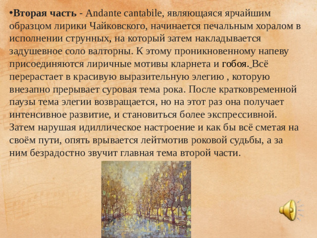 Вторая часть  - Andante cantabile, являющаяся ярчайшим образцом лирики Чайковского, начинается печальным хоралом в исполнении струнных , на который затем накладывается задушевное соло валторны. К этому проникновенному напеву присоединяются лиричные мотивы кларнета и  гобоя.  Всё перерастает в красивую выразительную элегию , которую внезапно прерывает суровая тема рока. После кратковременной паузы тема элегии возвращается, но на этот раз она получает интенсивное развитие, и становиться более экспрессивной. Затем нарушая идиллическое настроение и как бы всё сметая на своём пути, опять врывается лейтмотив роковой судьбы, а за ним безрадостно звучит главная тема второй части.