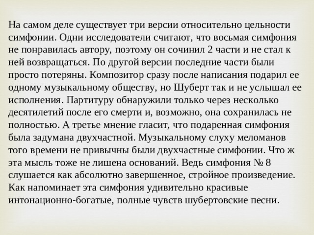 На самом деле существует три версии относительно цельности симфонии. Одни исследователи считают, что восьмая симфония не понравилась автору, поэтому он сочинил 2 части и не стал к ней возвращаться. По другой версии последние части были просто потеряны. Композитор сразу после написания подарил ее одному музыкальному обществу, но Шуберт так и не услышал ее исполнения. Партитуру обнаружили только через несколько десятилетий после его смерти и, возможно, она сохранилась не полностью. А третье мнение гласит, что подаренная симфония была задумана двухчастной. Музыкальному слуху меломанов того времени не привычны были двухчастные симфонии. Что ж эта мысль тоже не лишена оснований. Ведь симфония № 8 слушается как абсолютно завершенное, стройное произведение. Как напоминает эта симфония удивительно красивые интонационно-богатые, полные чувств шубертовские песни.
