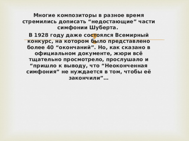 Многие композиторы в разное время стремились дописать “недостающие” части симфонии Шуберта. В 1928 году даже состоялся Всемирный конкурс, на котором было представлено более 40 “окончаний”. Но, как сказано в официальном документе, жюри всё тщательно просмотрело, прослушало и “пришло к выводу, что “Неоконченная симфония” не нуждается в том, чтобы её закончили”…