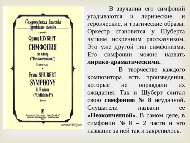 В звучании его симфоний угадываются и лирические, и героические, и трагические образы. Оркестр становится у Шуберта чутким искренним рассказчиком. Это уже другой тип симфонизма. Его симфонии можно назвать лирико-драматическими.   В творчестве каждого композитора есть произведения, которые не оправдали их ожидания. Так и Шуберт считал свою симфонию № 8 неудачной. Слушатели назвали ее «Неоконченной» . В самом деле, в симфонии № 8 – 2 части и это название за ней так и закрепилось.