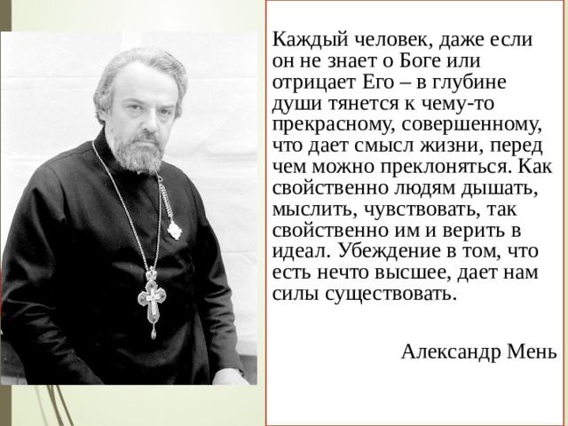 Каждый человек, даже если он не знает о Боге или отрицает Его – в глубине души тянется к чему-то прекрасному, совершенному, что дает смысл жизни, перед чем можно преклоняться. Как свойственно людям дышать, мыслить, чувствовать, так свойственно им и верить в идеал. Убеждение в том, что есть нечто высшее, дает нам силы существовать. Александр Мень
