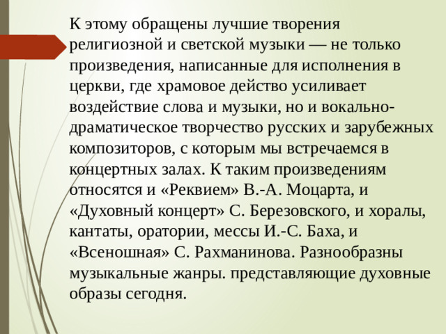 К этому обращены лучшие творения религиозной и светской музыки — не только произведения, написанные для исполнения в церкви, где храмовое действо усиливает воздействие слова и музыки, но и вокально-драматическое творчество русских и зарубежных композиторов, с которым мы встречаемся в концертных залах. К таким произведениям относятся и «Реквием» В.-А. Моцарта, и «Духовный концерт» С. Березовского, и хоралы, кантаты, оратории, мессы И.-С. Баха, и «Всеношная» С. Рахманинова. Разнообразны музыкальные жанры. представляющие духовные образы сегодня.