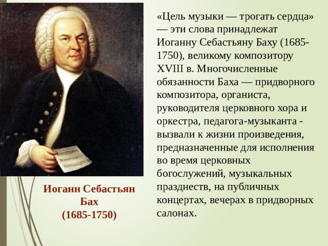 «Цель музыки — трогать сердца» — эти слова принадлежат Иоганну Себастьяну Баху (1685-1750), великому композитору XVIII в. Многочисленные обязанности Баха — придворного композитора, органиста, руководителя церковного хора и оркестра, педагога-музыканта - вызвали к жизни произведения, предназначенные для исполнения во время церковных богослужений, музыкальных празднеств, на публичных концертах, вечерах в придворных салонах. Иоганн Себастьян Бах  (1685-1750)