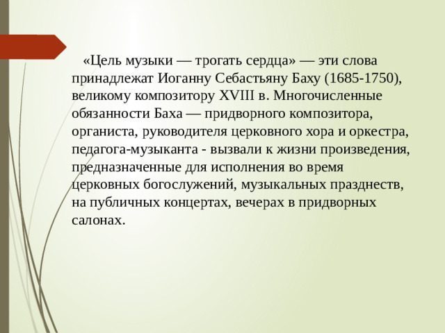 «Цель музыки — трогать сердца» — эти слова принадлежат Иоганну Себастьяну Баху (1685-1750), великому композитору XVIII в. Многочисленные обязанности Баха — придворного композитора, органиста, руководителя церковного хора и оркестра, педагога-музыканта - вызвали к жизни произведения, предназначенные для исполнения во время церковных богослужений, музыкальных празднеств, на публичных концертах, вечерах в придворных салонах.