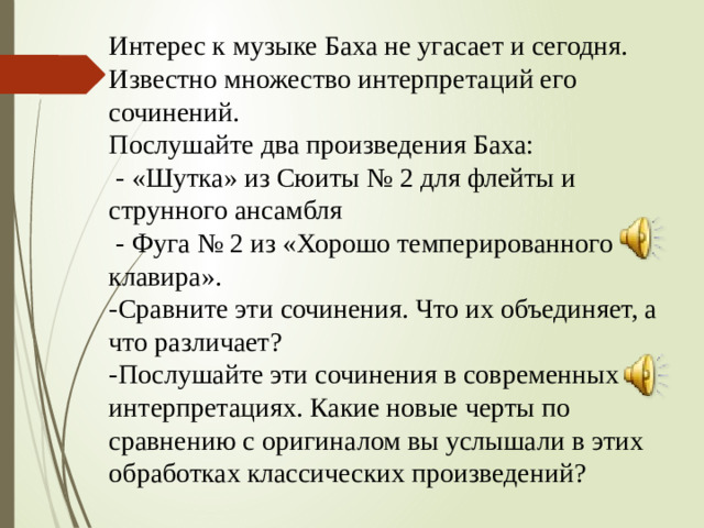 Интерес к музыке Баха не угасает и сегодня. Известно множество интерпретаций его сочинений. Послушайте два произведения Баха:  - «Шутка» из Сюиты № 2 для флейты и струнного ансамбля  - Фуга № 2 из «Хорошо темперированного клавира». -Сравните эти сочинения. Что их объединяет, а что различает? -Послушайте эти сочинения в современных интерпретациях. Какие новые черты по сравнению с оригиналом вы услышали в этих обработках классических произведений?