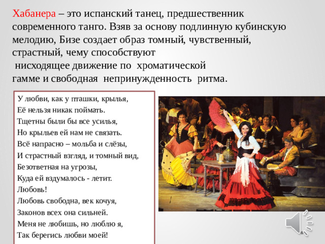 Хабанера – это испанский танец, предшественник современного танго. Взяв за основу подлинную кубинскую мелодию, Бизе создает образ томный, чувственный, страстный, чему способствуют  нисходящее движение по хроматической гамме и свободная непринужденность ритма. У любви, как у пташки, крылья, Её нельзя никак поймать. Тщетны были бы все усилья, Но крыльев ей нам не связать. Всё напрасно – мольба и слёзы, И страстный взгляд, и томный вид, Безответная на угрозы, Куда ей вздумалось - летит. Любовь! Любовь свободна, век кочуя, Законов всех она сильней. Меня не любишь, но люблю я, Так берегись любви моей!
