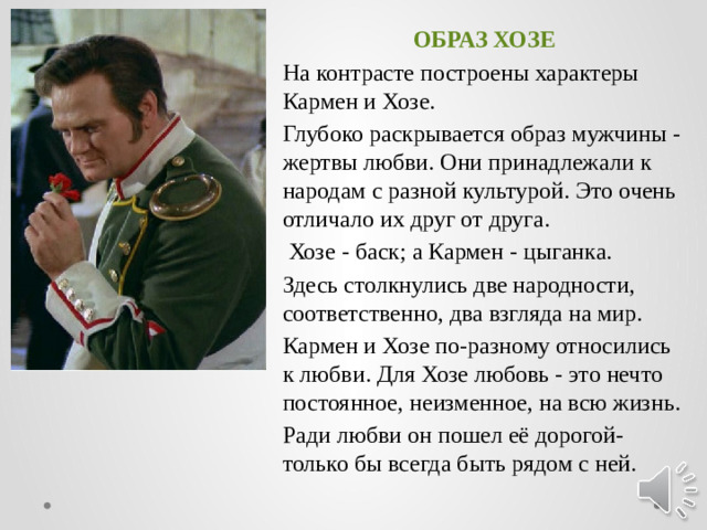ОБРАЗ ХОЗЕ На контрасте построены характеры Кармен и Хозе. Глубоко раскрывается образ мужчины - жертвы любви. Они принадлежали к народам с разной культурой. Это очень отличало их друг от друга.  Хозе - баск; а Кармен - цыганка. Здесь столкнулись две народности, соответственно, два взгляда на мир. Кармен и Хозе по-разному относились к любви. Для Хозе любовь - это нечто постоянное, неизменное, на всю жизнь. Ради любви он пошел её дорогой-только бы всегда быть рядом с ней.