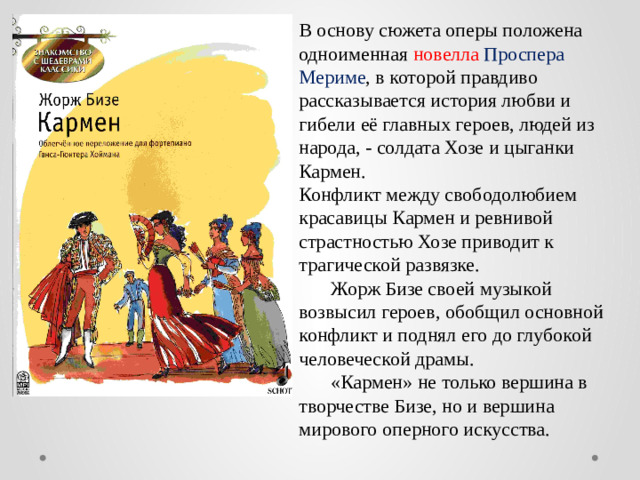 В основу сюжета оперы положена одноименная новелла  Проспера Мериме , в которой правдиво рассказывается история любви и гибели её главных героев, людей из народа, - солдата Хозе и цыганки Кармен. Конфликт между свободолюбием красавицы Кармен и ревнивой страстностью Хозе приводит к трагической развязке.  Жорж Бизе своей музыкой возвысил героев, обобщил основной конфликт и поднял его до глубокой человеческой драмы.  «Кармен» не только вершина в творчестве Бизе, но и вершина мирового оперного искусства.