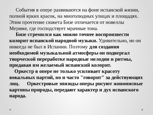 События в опере развиваются на фоне испанской жизни, полной ярких красок, на многолюдных улицах и площадях. Этим прочтение сюжета Бизе отличается от новеллы Мериме, где господствует мрачные тона.  Бизе стремился как можно точнее воспроизвести колорит испанской народной музыки. Удивительно, но он никогда не был в Испании. Поэтому для создания необходимой музыкальной атмосферы он подвергал творческой переработке народные мелодии и ритмы, придавая им желаемый испанский колорит.  Оркестр в опере не только усиливает красоту вокальных партий, но и часто 