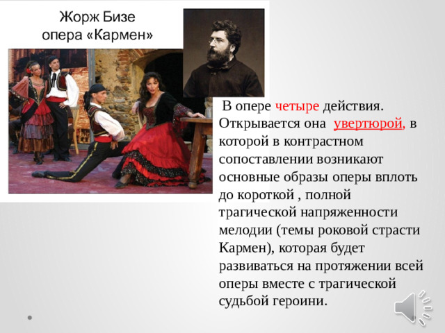 В опере четыре действия. Открывается она увертюрой , в которой в контрастном сопоставлении возникают основные образы оперы вплоть до короткой , полной трагической напряженности мелодии (темы роковой страсти Кармен), которая будет развиваться на протяжении всей оперы вместе c трагической судьбой героини.