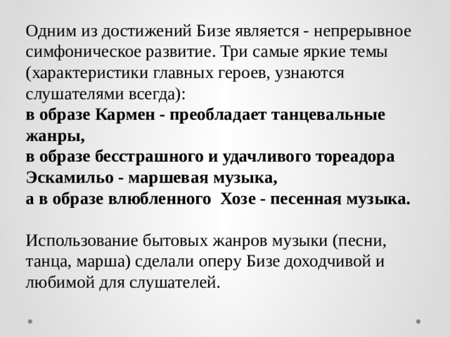 Одним из достижений Бизе является - непрерывное симфоническое развитие. Три самые яркие темы (характеристики главных героев, узнаются слушателями всегда): в образе Кармен - преобладает танцевальные жанры, в образе бесстрашного и удачливого тореадора Эскамильо - маршевая музыка, а в образе влюбленного Хозе - песенная музыка. Использование бытовых жанров музыки (песни, танца, марша) сделали оперу Бизе доходчивой и любимой для слушателей.
