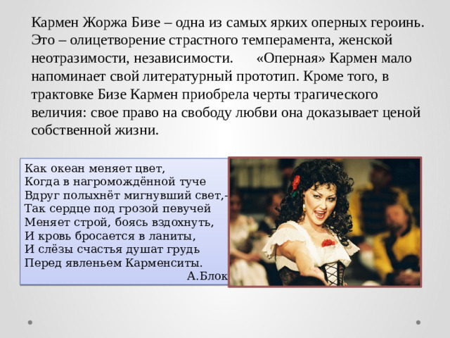 Кармен Жоржа Бизе – одна из самых ярких оперных героинь. Это – олицетворение страстного темперамента, женской неотразимости, независимости.  «Оперная» Кармен мало напоминает свой литературный прототип. Кроме того, в трактовке Бизе Кармен приобрела черты трагического величия: свое право на свободу любви она доказывает ценой собственной жизни. Как океан меняет цвет, Когда в нагромождённой туче Вдруг полыхнёт мигнувший свет,- Так сердце под грозой певучей Меняет строй, боясь вздохнуть, И кровь бросается в ланиты, И слёзы счастья душат грудь Перед явленьем Карменситы. А.Блок