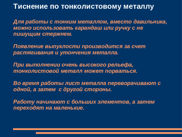 Тиснение по тонколистовому металлу   Для работы с тонким металлом, вместо давильника, можно использовать карандаш или ручку с не пишущим стержнем.   Появление выпуклости производится за счет растягивания и утончения металла.   При выполнении очень высокого рельефа, тонколистовой металл может порваться.   Во время работы лист металла переворачивают с одной, а затем с другой стороны.   Работу начинают с больших элементов, а затем переходят на маленькие.