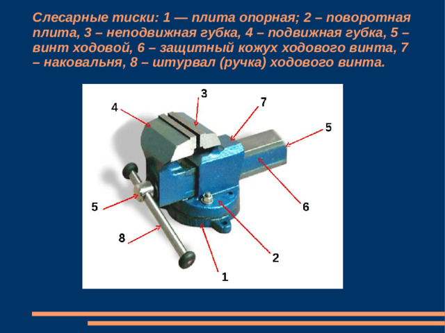 Слесарные тиски: 1 — плита опорная; 2 – поворотная плита, 3 – неподвижная губка, 4 – подвижная губка, 5 – винт ходовой, 6 – защитный кожух ходового винта, 7 – наковальня, 8 – штурвал (ручка) ходового винта.
