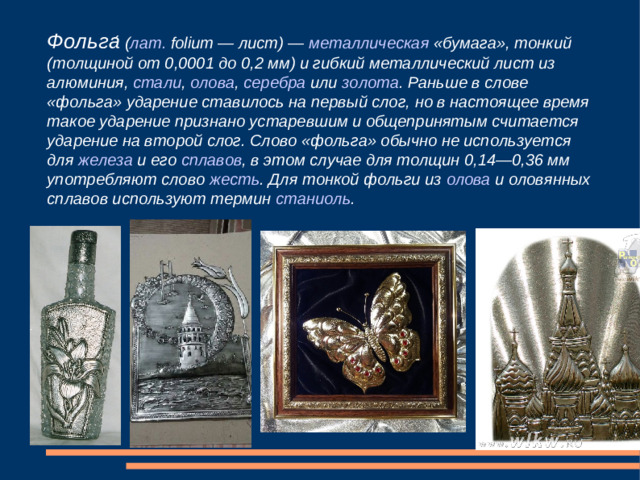 Фольга ́ ( лат.  folium — лист) —  металлическая  «бумага», тонкий (толщиной от 0,0001 до 0,2 мм) и гибкий металлический лист из  алюминия ,  стали ,  олова ,  серебра  или  золота . Раньше в слове «фольга» ударение ставилось на первый слог, но в настоящее время такое ударение признано устаревшим и общепринятым считается ударение на второй слог. Слово «фольга» обычно не используется для  железа  и его  сплавов , в этом случае для толщин 0,14—0,36 мм употребляют слово  жесть . Для тонкой фольги из  олова  и оловянных сплавов используют термин  станиоль .