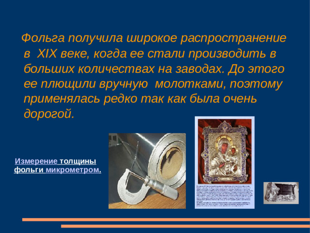 Фольга получила широкое распространение в XIX веке, когда ее стали производить в больших количествах на заводах. До этого ее плющили вручную молотками, поэтому применялась редко так как была очень дорогой.  Измерение толщины фольги микрометром .