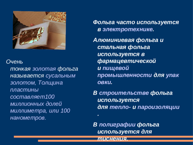 Фольга часто используется в  электротехнике . Алюминиевая фольга и стальная фольга используется в фармацевтической и  пищевой промышленности  для  упаковки . В  строительстве  фольга используется для  тепло-  и  пароизоляции . В  полиграфии  фольга используется для тиснения. Очень тонкая  золотая  фольга называется  сусальным золотом, Толщина пластины составляет100 миллионных долей миллиметра, или 100 нанометров.