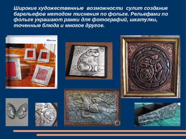 Широкие художественные возможности сулит создание барельефов методом тиснения по фольге. Рельефами по фольге украшают рамки для фотографий, шкатулки, точенные блюда и многое другое.
