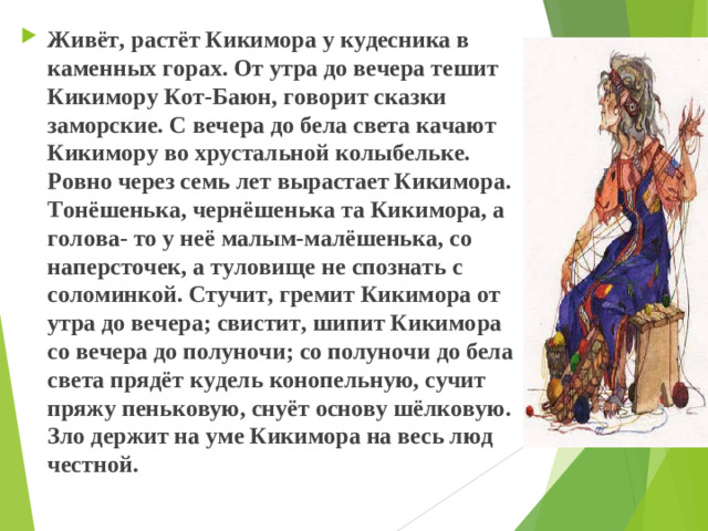 Живёт, растёт Кикимора у кудесника в каменных горах. От утра до вечера тешит Кикимору Кот-Баюн, говорит сказки заморские. С вечера до бела света качают Кикимору во хрустальной колыбельке. Ровно через семь лет вырастает Кикимора. Тонёшенька, чернёшенька та Кикимора, а голова- то у неё малым-малёшенька, со наперсточек, а туловище не спознать с соломинкой. Стучит, гремит Кикимора от утра до вечера; свистит, шипит Кикимора со вечера до полуночи; со полуночи до бела света прядёт кудель конопельную, сучит пряжу пеньковую, снуёт основу шёлковую. Зло держит на уме Кикимора на весь люд честной.