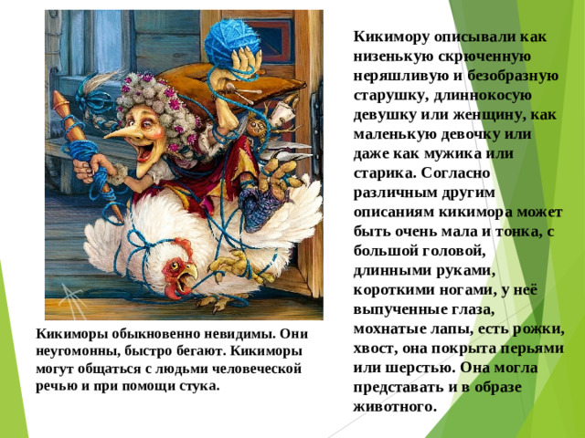 Кикимору описывали как низенькую скрюченную неряшливую и безобразную старушку, длиннокосую девушку или женщину, как маленькую девочку или даже как мужика или старика. Согласно различным другим описаниям кикимора может быть очень мала и тонка, с большой головой, длинными руками, короткими ногами, у неё выпученные глаза, мохнатые лапы, есть рожки, хвост, она покрыта перьями или шерстью. Она могла представать и в образе животного. Кикиморы обыкновенно невидимы. Они неугомонны, быстро бегают. Кикиморы могут общаться с людьми человеческой речью и при помощи стука.