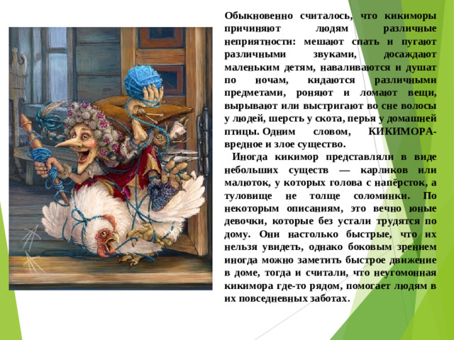 Обыкновенно считалось, что кикиморы причиняют людям различные неприятности: мешают спать и пугают различными звуками, досаждают маленьким детям, наваливаются и душат по ночам, кидаются различными предметами, роняют и ломают вещи, вырывают или выстригают во сне волосы у людей, шерсть у скота, перья у домашней птицы. Одним словом, КИКИМОРА- вредное и злое существо.  Иногда кикимор представляли в виде небольших существ — карликов или малюток, у которых голова с напёрсток, а туловище не толще соломинки. По некоторым описаниям, это вечно юные девочки, которые без устали трудятся по дому. Они настолько быстрые, что их нельзя увидеть, однако боковым зрением иногда можно заметить быстрое движение в доме, тогда и считали, что неугомонная кикимора где-то рядом, помогает людям в их повседневных заботах .