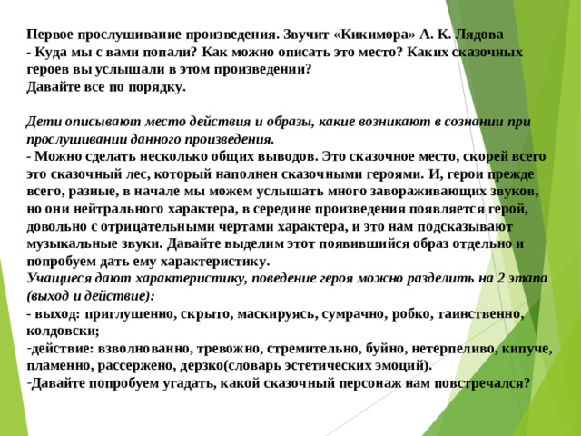 Первое прослушивание произведения. Звучит «Кикимора» А. К. Лядова - Куда мы с вами попали? Как можно описать это место? Каких сказочных героев вы услышали в этом произведении? Давайте все по порядку.  Дети описывают место действия и образы, какие возникают в сознании при прослушивании данного произведения. - Можно сделать несколько общих выводов. Это сказочное место, скорей всего это сказочный лес, который наполнен сказочными героями. И, герои прежде всего, разные, в начале мы можем услышать много завораживающих звуков, но они нейтрального характера, в середине произведения появляется герой, довольно с отрицательными чертами характера, и это нам подсказывают музыкальные звуки. Давайте выделим этот появившийся образ отдельно и попробуем дать ему характеристику. Учащиеся дают характеристику, поведение героя можно разделить на 2 этапа (выход и действие): - выход: приглушенно, скрыто, маскируясь, сумрачно, робко, таинственно, колдовски;