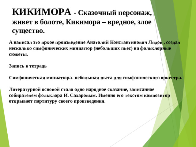 КИКИМОРА - Сказочный персонаж, живет в болоте, Кикимора – вредное, злое существо. А написал это яркое произведение Анатолий Константинович Лядов , создал несколько симфонических миниатюр (небольших пьес) на фольклорные сюжеты.  Запись в тетрадь  Симфоническая миниатюра- небольшая пьеса для симфонического оркестра.  Литературной основой стало одно народное сказание, записанное собирателем фольклора И. Сахаровым. Именно его текстом композитор открывает партитуру своего произведения. 