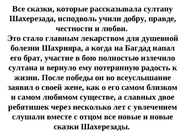 Все сказки, которые рассказывала султану Шахерезада, исподволь учили добру, правде, честности и любви. Это стало главным лекарством для душевной болезни Шахрияра, а когда на Багдад напал его брат, участие в бою полностью излечило султана и вернуло ему потерянную радость к жизни. После победы он во всеуслышание заявил о своей жене, как о его самом близком и самом любимом существе, а славных двое ребятишек через несколько лет с увлечением слушали вместе с отцом все новые и новые сказки Шахерезады.