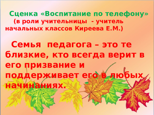 Сценка «Воспитание по телефону»  (в роли учительницы - учитель начальных классов Киреева Е.М.)   Семья педагога – это те близкие, кто всегда верит в его призвание и поддерживает его в любых начинаниях.