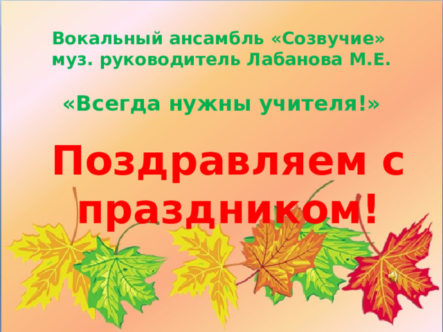 Вокальный ансамбль «Созвучие»  муз. руководитель Лабанова М.Е.   «Всегда нужны учителя!»     Поздравляем с праздником!
