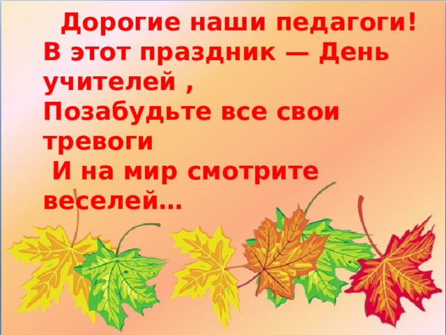 Дорогие наши педагоги! В этот праздник — День учителей , Позабудьте все свои тревоги  И на мир смотрите веселей…