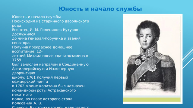 Юность и начало службы Юность и начало службы Происходил из старинного дворянского рода. Его отец И. М. Голенищев-Кутузов дослужился до чина генерал-поручика и звания сенатора. Получив прекрасное домашнее воспитание, 12- летний Михаил после сдачи экзамена в 1759 был зачислен капралом в Соединенную Артиллерийскую и Инженерную дворянскую школу; 1761 получил первый офицерский чин, а в 1762 в чине капитана был назначен командиром роты Астраханского пехотного полка, во главе которого стоял полковник А. В. Суворов. Быструю карьеру малолетнего Кутузова можно объяснить как получением хорошего образования, так и хлопотами отца. В 1764-1765 он волонтером принял участие в боевых стычках русских войск в Польше, а в 1767 его прикомандировали к комиссии для составления нового Уложения, созданной Екатериной II.