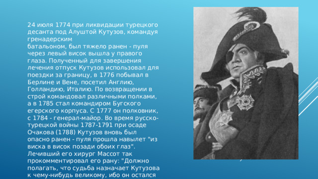 24 июля 1774 при ликвидации турецкого десанта под Алуштой Кутузов, командуя гренадерским батальоном, был тяжело ранен - пуля через левый висок вышла у правого глаза. Полученный для завершения лечения отпуск Кутузов использовал для поездки за границу, в 1776 побывал в Берлине и Вене, посетил Англию, Голландию, Италию. По возвращении в строй командовал различными полками, а в 1785 стал командиром Бугского егерского корпуса. С 1777 он полковник, с 1784 - генерал-майор. Во время русско-турецкой войны 1787-1791 при осаде Очакова (1788) Кутузов вновь был опасно ранен - пуля прошла навылет 