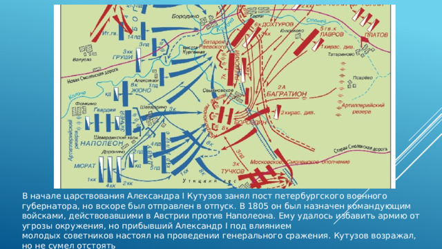 В начале царствования Александра I Кутузов занял пост петербургского военного губернатора, но вскоре был отправлен в отпуск. В 1805 он был назначен командующим войсками, действовавшими в Австрии против Наполеона. Ему удалось избавить армию от угрозы окружения, но прибывший Александр I под влиянием молодых советников настоял на проведении генерального сражения. Кутузов возражал, но не сумел отстоять своего мнения, и под Аустерлицем русско- австрийские войска потерпели сокрушительное поражение.