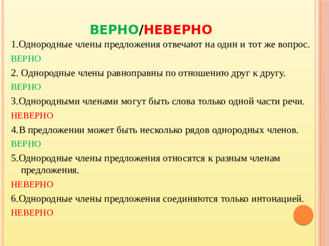 ВЕРНО / НЕВЕРНО 1.Однородные члены предложения отвечают на один и тот же вопрос. ВЕРНО 2. Однородные члены равноправны по отношению друг к другу. ВЕРНО 3.Однородными членами могут быть слова только одной части речи. НЕВЕРНО 4.В предложении может быть несколько рядов однородных членов. ВЕРНО 5.Однородные члены предложения относятся к разным членам предложения. НЕВЕРНО 6.Однородные члены предложения соединяются только интонацией. НЕВЕРНО