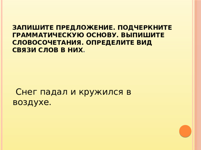 Запишите предложение. Подчеркните грамматическую основу. Выпишите словосочетания. Определите вид связи слов в них .    Снег падал и кружился в воздухе.