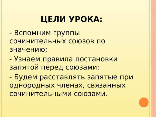 Цели урока: - Вспомним группы сочинительных союзов по значению; - Узнаем правила постановки запятой перед союзами: - Будем расставлять запятые при однородных членах, связанных сочинительными союзами.