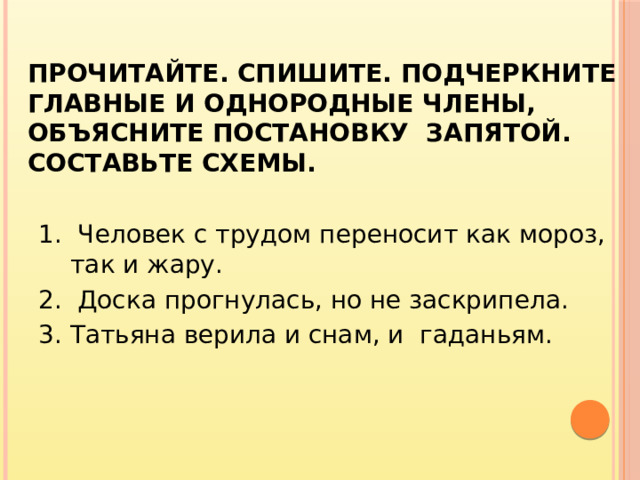 Прочитайте. Спишите. Подчеркните главные и однородные члены, объясните постановку запятой. Составьте схемы. 1. Человек с трудом переносит как мороз, так и жару. 2. Доска прогнулась, но не заскрипела. 3. Татьяна верила и снам, и гаданьям.